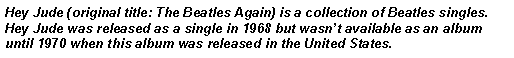 Text Box: Hey Jude (original title: The Beatles Again) is a collection of Beatles singles.  Hey Jude was released as a single in 1968 but wasnt available as an album until 1970 when this album was released in the United States.   